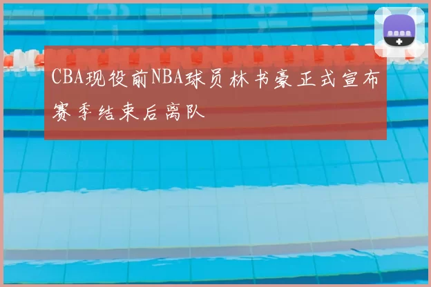 CBA现役前NBA球员林书豪正式宣布赛季结束后离队
