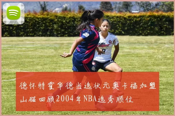 德怀特霍华德当选状元奥卡福加盟山猫回顾2004年NBA选秀顺位