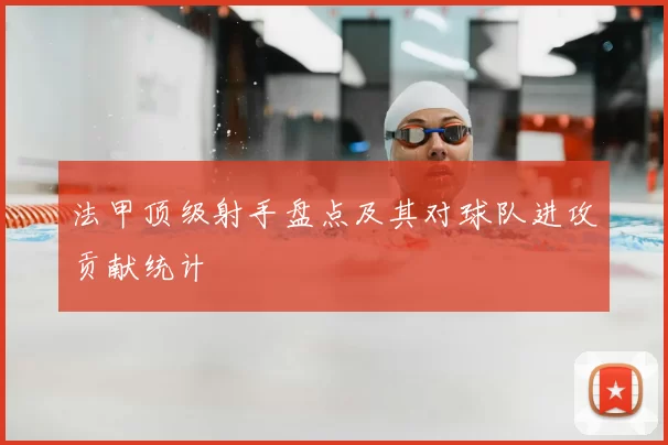 法甲顶级射手盘点及其对球队进攻贡献统计