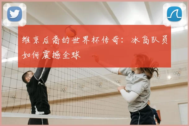 维京后裔的世界杯传奇：冰岛队员如何震撼全球