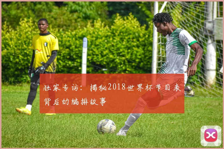 独家专访:揭秘2018世界杯节目表背后的编排故事