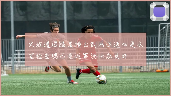 文班遭遇膝盖撞击倒地迅速回更衣室检查现已重返赛场状态良好