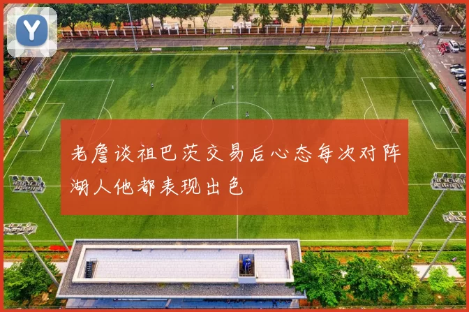 老詹谈祖巴茨交易后心态每次对阵湖人他都表现出色