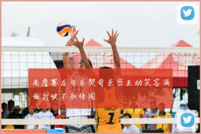 老詹赛后与东契奇亲密互动笑容满面打破不和传闻