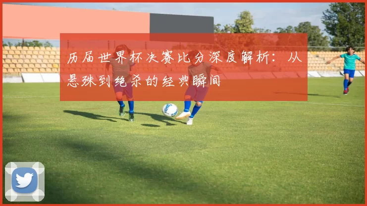 历届世界杯决赛比分深度解析:从悬殊到绝杀的经典瞬间