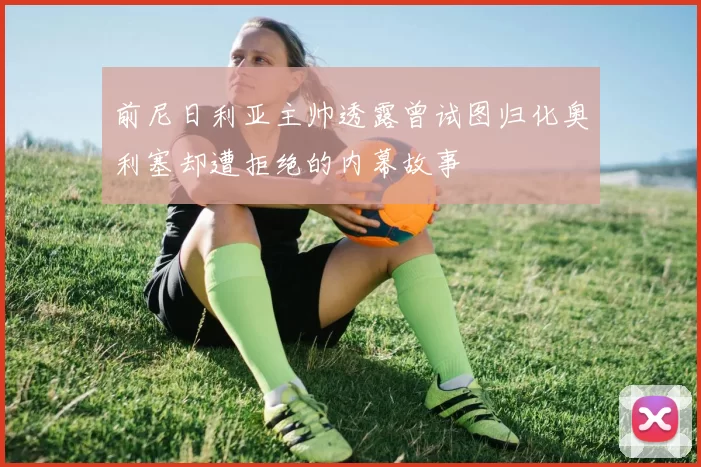 前尼日利亚主帅透露曾试图归化奥利塞却遭拒绝的内幕故事