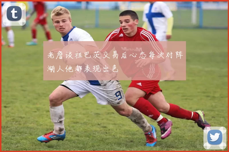 老詹谈祖巴茨交易后心态每次对阵湖人他都表现出色