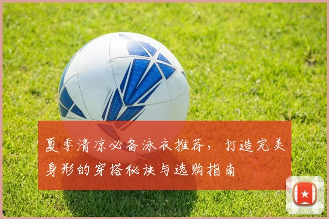 夏季清凉必备泳衣推荐，打造完美身形的穿搭秘诀与选购指南