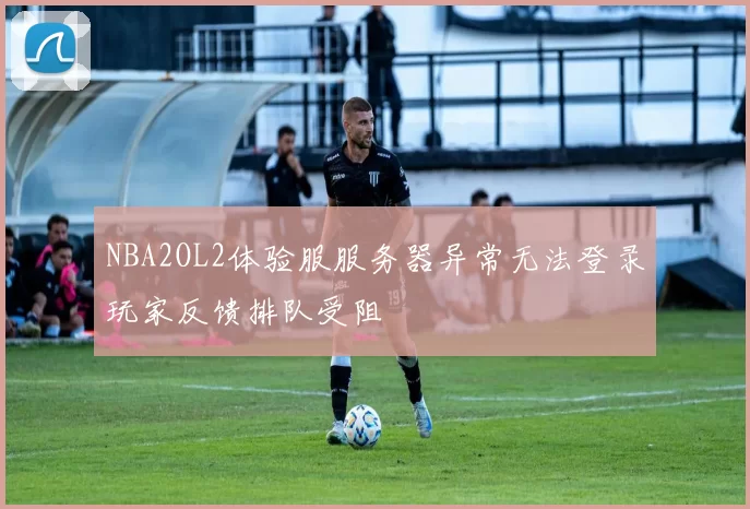 NBA2OL2体验服服务器异常无法登录玩家反馈排队受阻