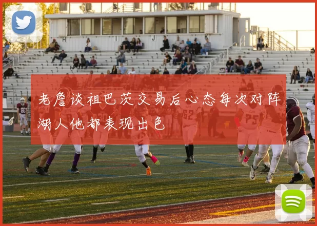 老詹谈祖巴茨交易后心态每次对阵湖人他都表现出色