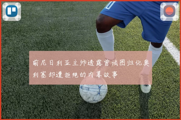 前尼日利亚主帅透露曾试图归化奥利塞却遭拒绝的内幕故事