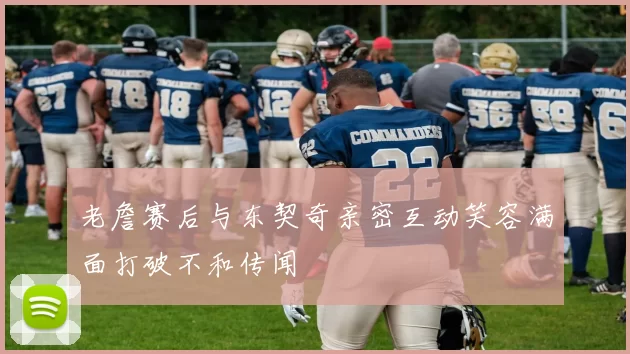 老詹赛后与东契奇亲密互动笑容满面打破不和传闻