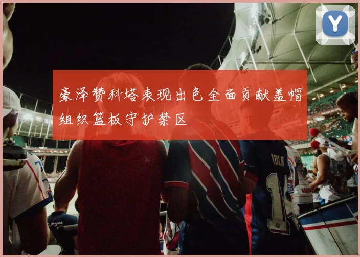 豪泽赞科塔表现出色全面贡献盖帽组织篮板守护禁区