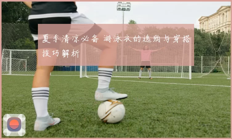 夏季清凉必备 游泳衣的选购与穿搭技巧解析