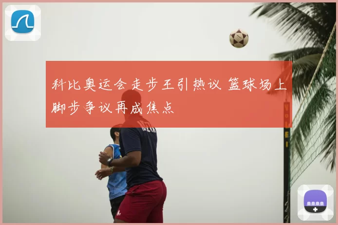科比奥运会走步王引热议 篮球场上脚步争议再成焦点