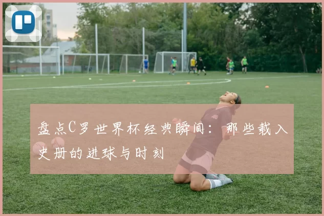 盘点C罗世界杯经典瞬间:那些载入史册的进球与时刻