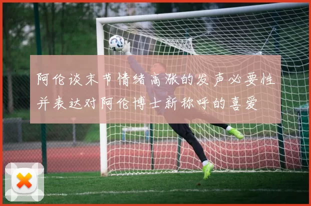 阿伦谈末节情绪高涨的发声必要性并表达对阿伦博士新称呼的喜爱
