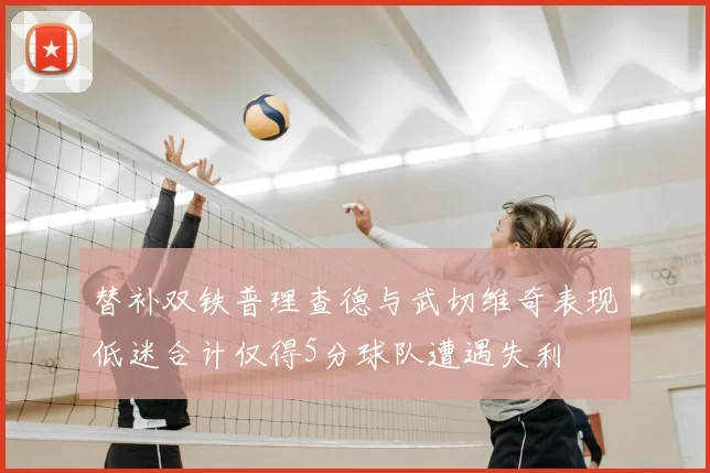 替补双铁普理查德与武切维奇表现低迷合计仅得5分球队遭遇失利