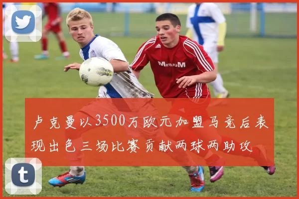 卢克曼以3500万欧元加盟马竞后表现出色三场比赛贡献两球两助攻