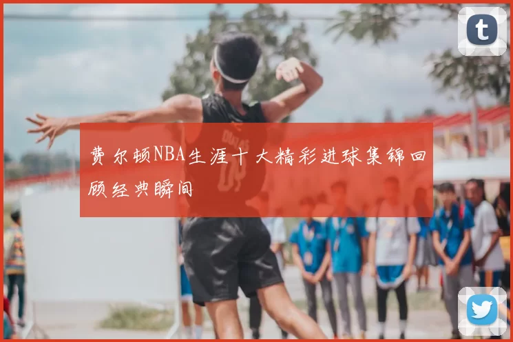 费尔顿NBA生涯十大精彩进球集锦回顾经典瞬间