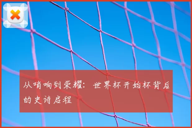 从哨响到荣耀：世界杯开始杯背后的史诗启程
