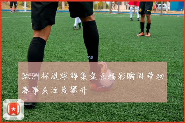欧洲杯进球锦集盘点精彩瞬间带动赛事关注度攀升