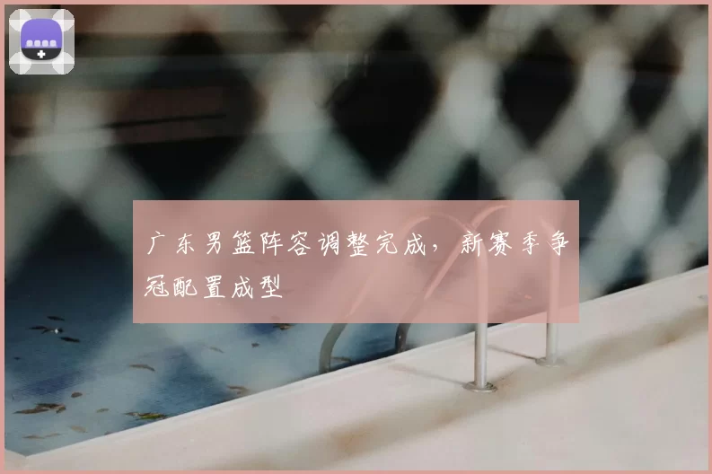 广东男篮阵容调整完成，新赛季争冠配置成型