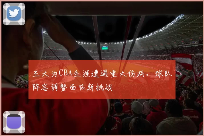 王大为CBA生涯遭遇重大伤病，球队阵容调整面临新挑战