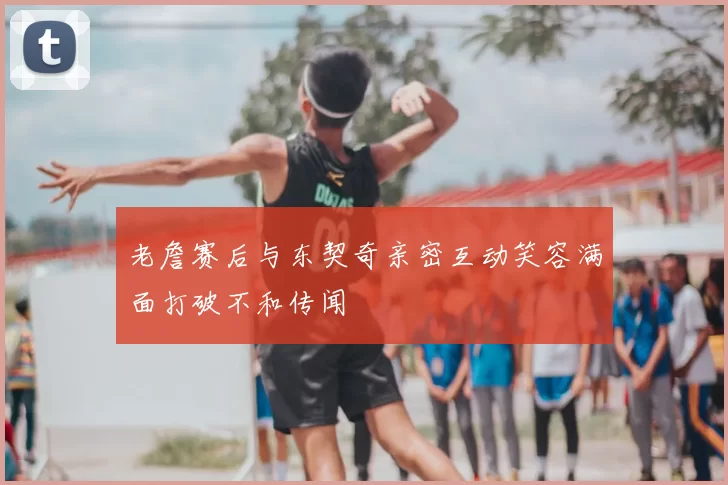 老詹赛后与东契奇亲密互动笑容满面打破不和传闻
