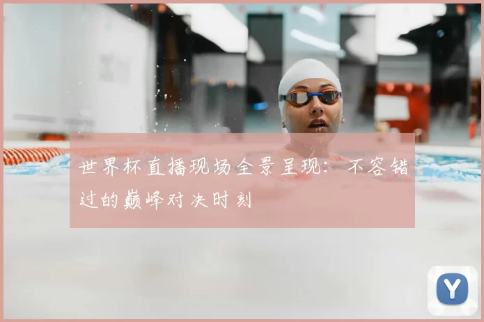 世界杯直播现场全景呈现:不容错过的巅峰对决时刻