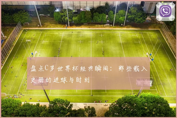盘点C罗世界杯经典瞬间：那些载入史册的进球与时刻