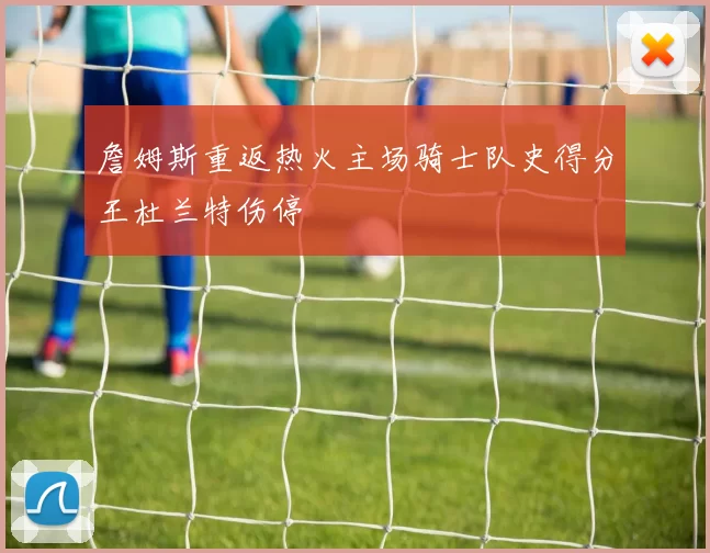 詹姆斯重返热火主场骑士队史得分王杜兰特伤停