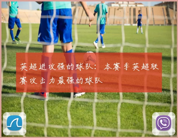英超进攻强的球队：本赛季英超联赛攻击力最强的球队