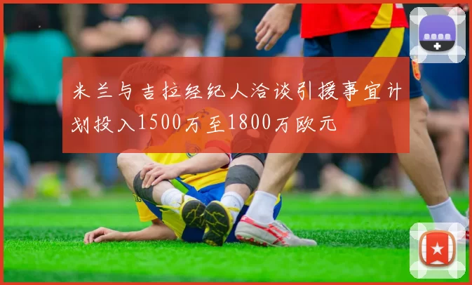 米兰与吉拉经纪人洽谈引援事宜计划投入1500万至1800万欧元