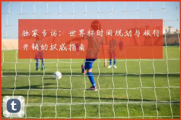 独家专访:世界杯时间规划与旅行开销的权威指南