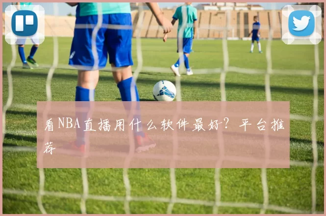 看NBA直播用什么软件最好?平台推荐