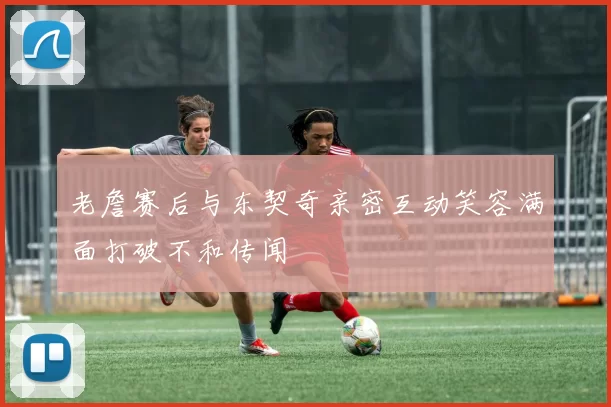 老詹赛后与东契奇亲密互动笑容满面打破不和传闻