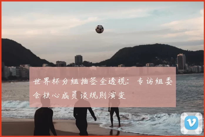 世界杯分组抽签全透视：专访组委会核心成员谈规则演变