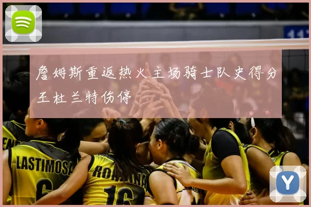 詹姆斯重返热火主场骑士队史得分王杜兰特伤停