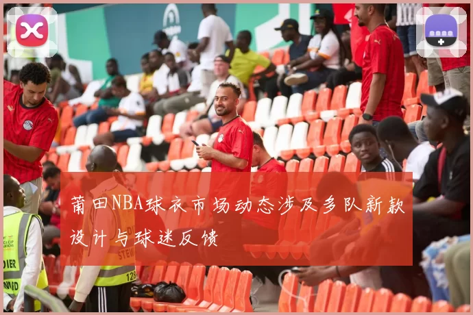 莆田NBA球衣市场动态涉及多队新款设计与球迷反馈