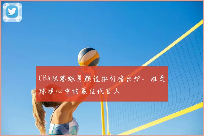 CBA联赛球员颜值排行榜出炉，谁是球迷心中的最佳代言人