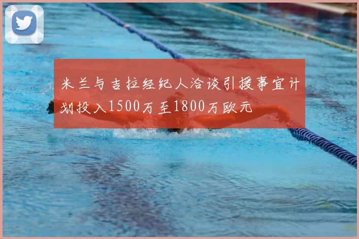 米兰与吉拉经纪人洽谈引援事宜计划投入1500万至1800万欧元