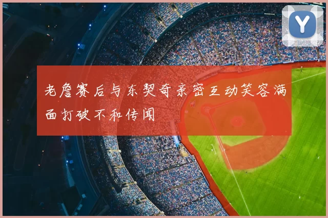 老詹赛后与东契奇亲密互动笑容满面打破不和传闻