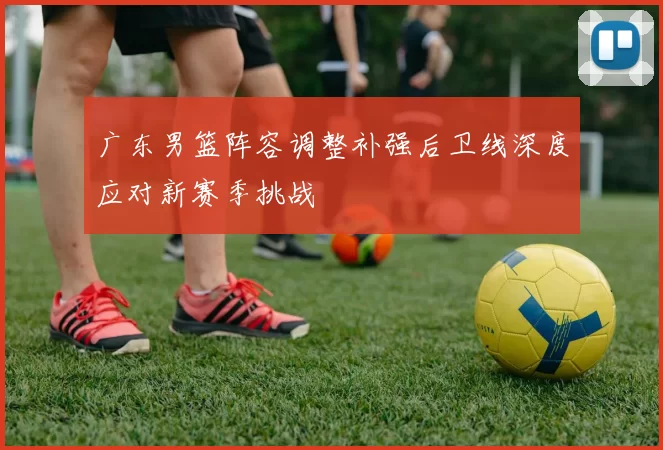 广东男篮阵容调整补强后卫线深度应对新赛季挑战