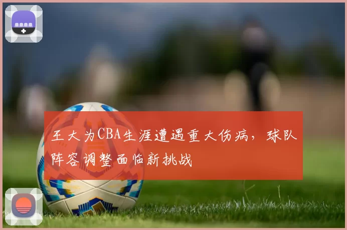 王大为CBA生涯遭遇重大伤病，球队阵容调整面临新挑战