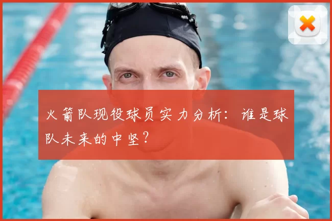 火箭队现役球员实力分析：谁是球队未来的中坚？