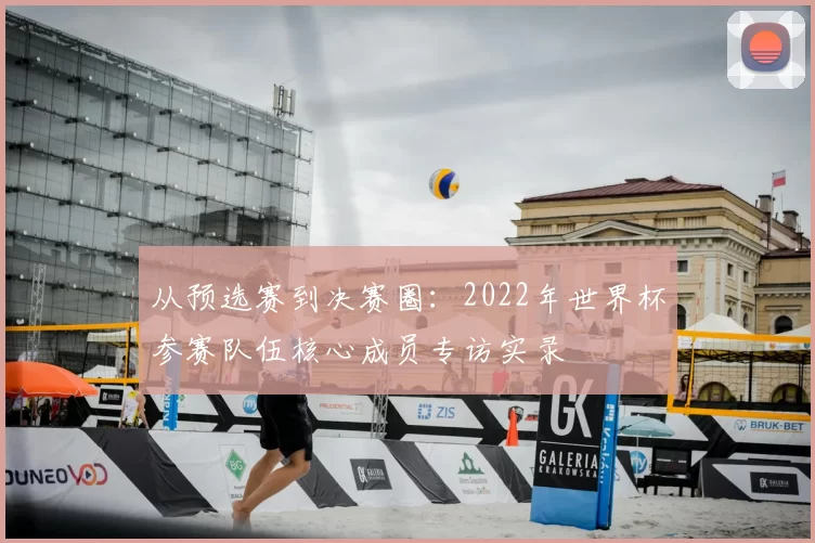从预选赛到决赛圈:2022年世界杯参赛队伍核心成员专访实录