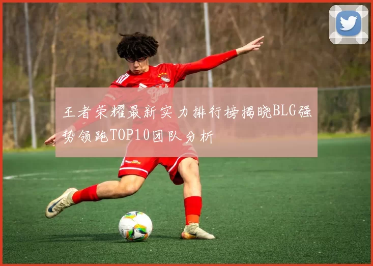 王者荣耀最新实力排行榜揭晓BLG强势领跑TOP10团队分析