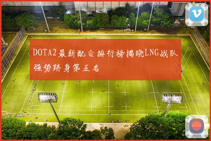 DOTA2最新配合排行榜揭晓LNG战队强势跻身第五名