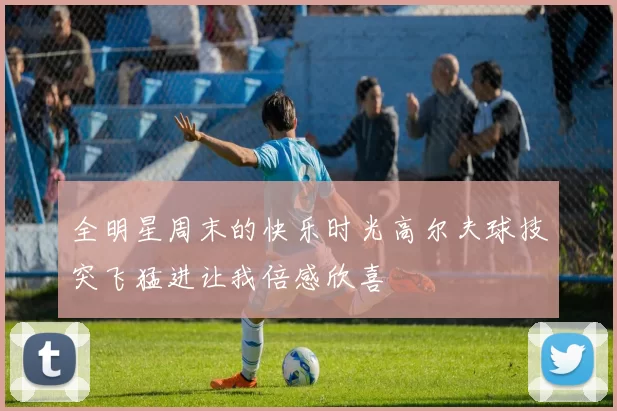 全明星周末的快乐时光高尔夫球技突飞猛进让我倍感欣喜